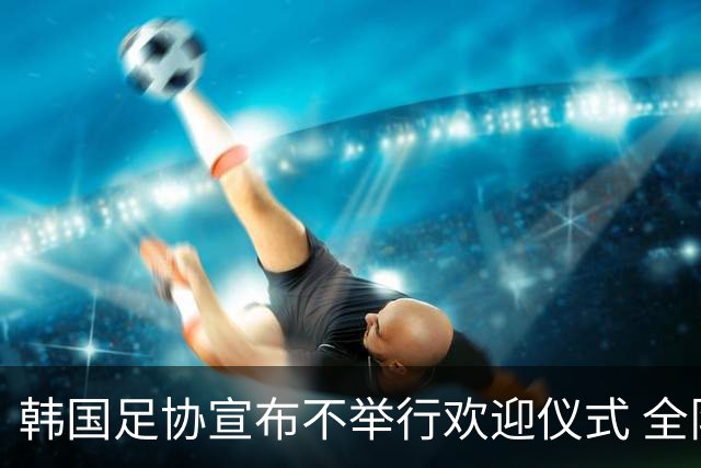 韩国足协宣布不举行欢迎仪式 全队将分批次悄悄返乡